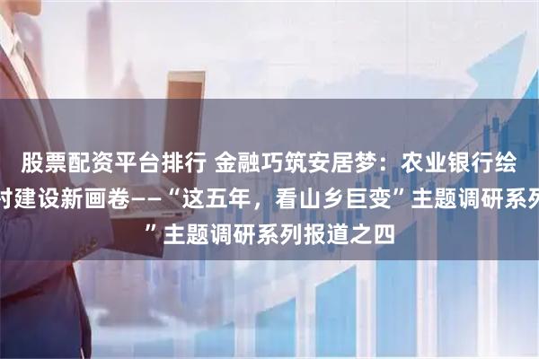 股票配资平台排行 金融巧筑安居梦：农业银行绘就和美乡村建设新画卷——“这五年，看山乡巨变”主题调研系列报道之四