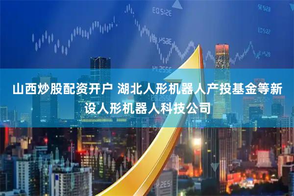 山西炒股配资开户 湖北人形机器人产投基金等新设人形机器人科技公司