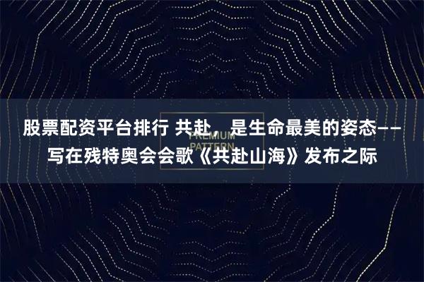股票配资平台排行 共赴，是生命最美的姿态——写在残特奥会会歌《共赴山海》发布之际