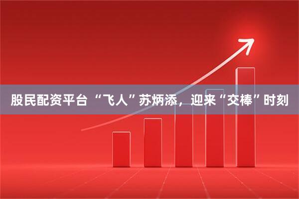 股民配资平台 “飞人”苏炳添，迎来“交棒”时刻