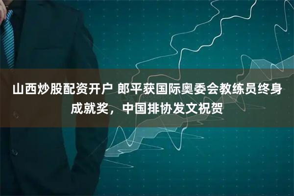 山西炒股配资开户 郎平获国际奥委会教练员终身成就奖，中国排协发文祝贺