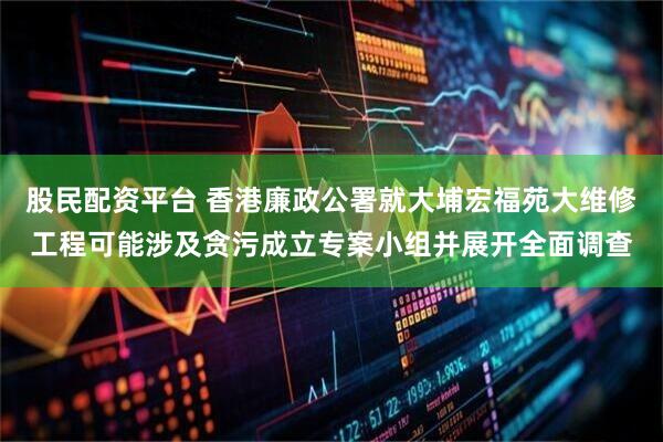 股民配资平台 香港廉政公署就大埔宏福苑大维修工程可能涉及贪污成立专案小组并展开全面调查