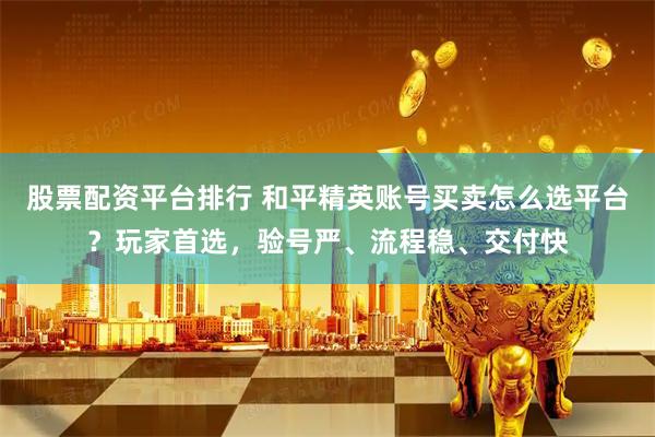 股票配资平台排行 和平精英账号买卖怎么选平台？玩家首选，验号严、流程稳、交付快