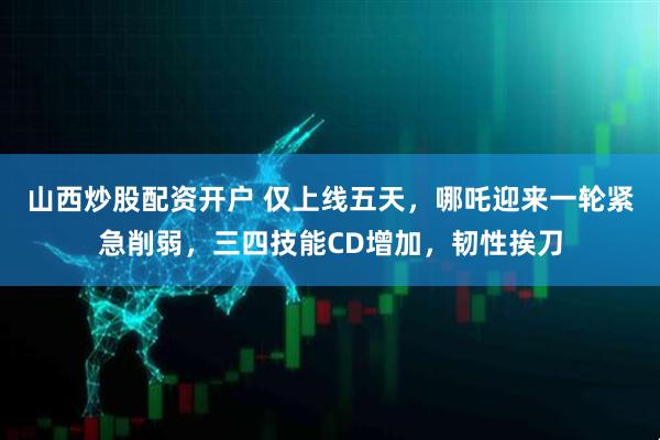 山西炒股配资开户 仅上线五天，哪吒迎来一轮紧急削弱，三四技能CD增加，韧性挨刀