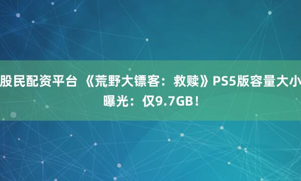 股民配资平台 《荒野大镖客：救赎》PS5版容量大小曝光：仅9.7GB！