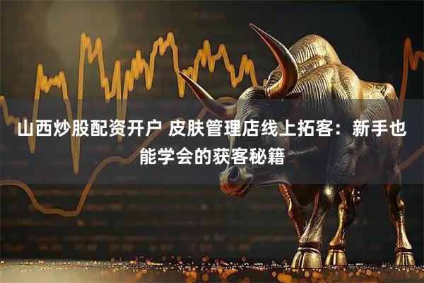 山西炒股配资开户 皮肤管理店线上拓客：新手也能学会的获客秘籍