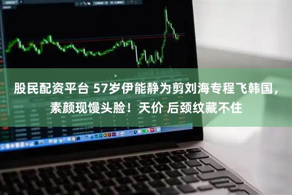 股民配资平台 57岁伊能静为剪刘海专程飞韩国，素颜现馒头脸！天价 后颈纹藏不住