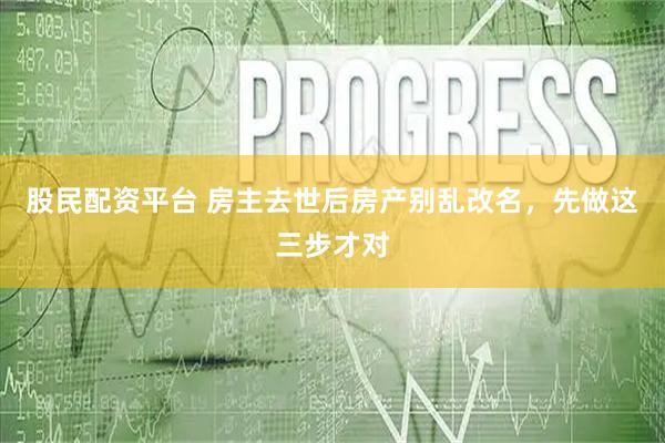 股民配资平台 房主去世后房产别乱改名，先做这三步才对