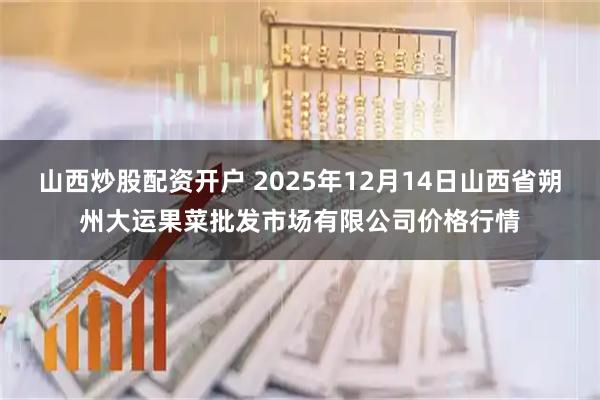 山西炒股配资开户 2025年12月14日山西省朔州大运果菜批发市场有限公司价格行情