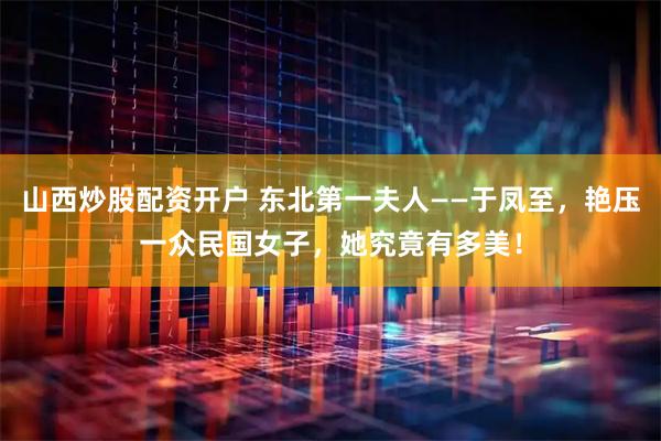 山西炒股配资开户 东北第一夫人——于凤至，艳压一众民国女子，她究竟有多美！