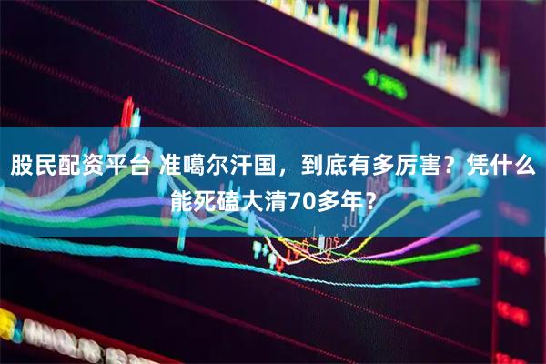 股民配资平台 准噶尔汗国，到底有多厉害？凭什么能死磕大清70多年？