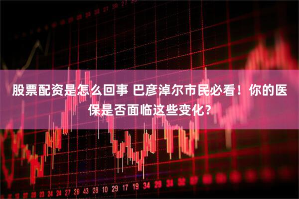股票配资是怎么回事 巴彦淖尔市民必看！你的医保是否面临这些变化？