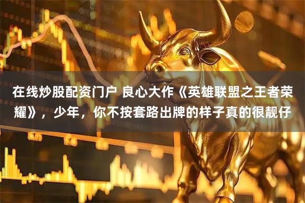 在线炒股配资门户 良心大作《英雄联盟之王者荣耀》，少年，你不按套路出牌的样子真的很靓仔