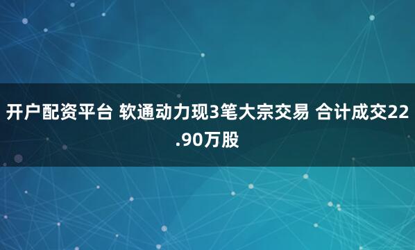 开户配资平台 软通动力现3笔大宗交易 合计成交22.90万股