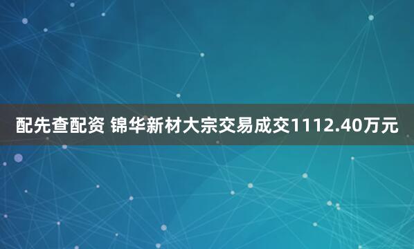 配先查配资 锦华新材大宗交易成交1112.40万元