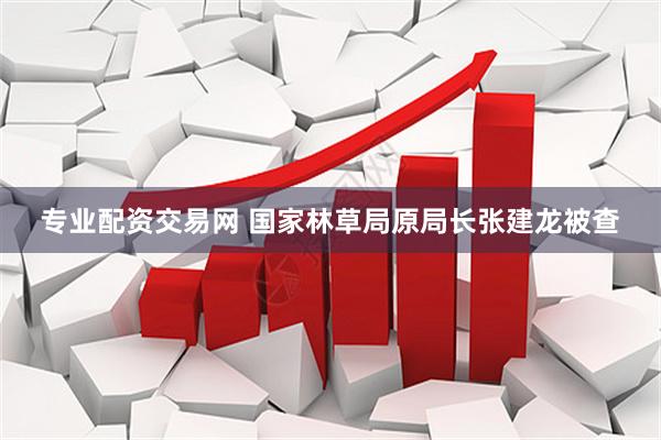 专业配资交易网 国家林草局原局长张建龙被查