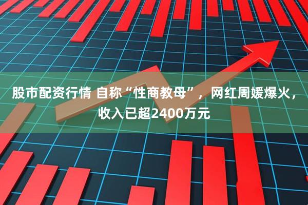 股市配资行情 自称“性商教母”，网红周媛爆火，收入已超2400万元