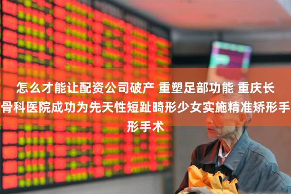 怎么才能让配资公司破产 重塑足部功能 重庆长城骨科医院成功为先天性短趾畸形少女实施精准矫形手术