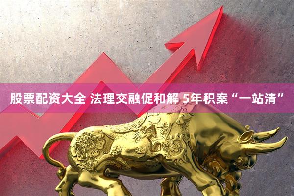 股票配资大全 法理交融促和解 5年积案“一站清”