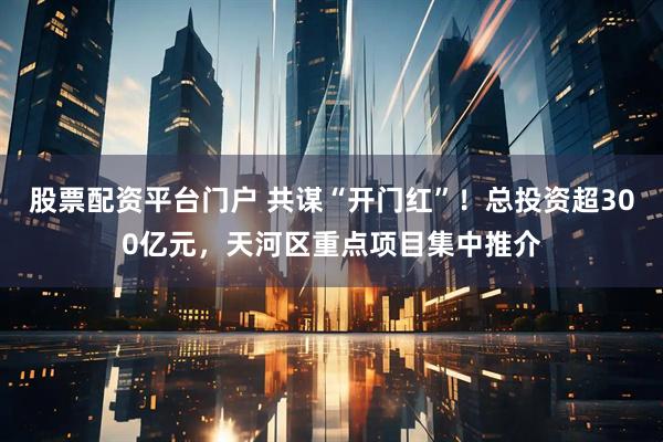 股票配资平台门户 共谋“开门红”！总投资超300亿元，天河区重点项目集中推介