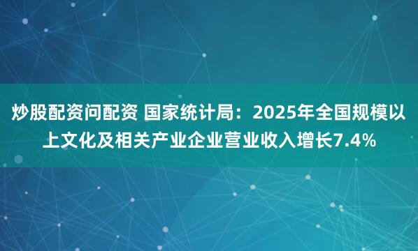 炒股配资问配资 国家统计局：2025年全国规模以上文化及相关产业企业营业收入增长7.4%