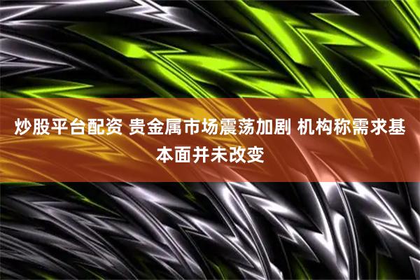 炒股平台配资 贵金属市场震荡加剧 机构称需求基本面并未改变