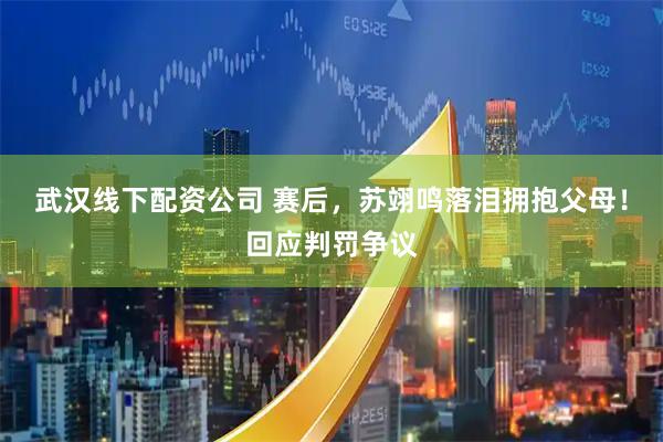 武汉线下配资公司 赛后，苏翊鸣落泪拥抱父母！回应判罚争议