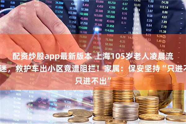 配资炒股app最新版本 上海105岁老人凌晨流血昏迷，救护车出小区竟遭阻拦！家属：保安坚持“只进不出”