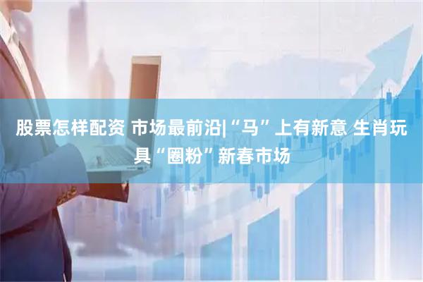 股票怎样配资 市场最前沿|“马”上有新意 生肖玩具“圈粉”新春市场