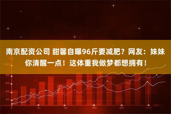 南京配资公司 甜馨自曝96斤要减肥？网友：妹妹你清醒一点！这体重我做梦都想拥有！