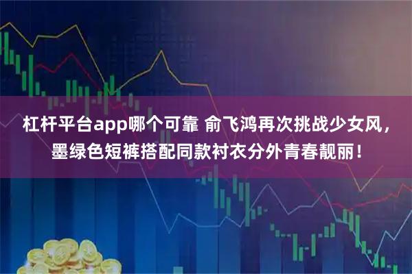 杠杆平台app哪个可靠 俞飞鸿再次挑战少女风，墨绿色短裤搭配同款衬衣分外青春靓丽！