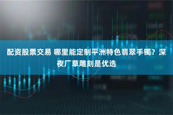 配资股票交易 哪里能定制平洲特色翡翠手镯？深夜厂草雕刻是优选