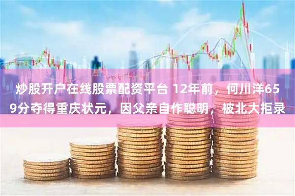 炒股开户在线股票配资平台 12年前，何川洋659分夺得重庆状元，因父亲自作聪明，被北大拒录