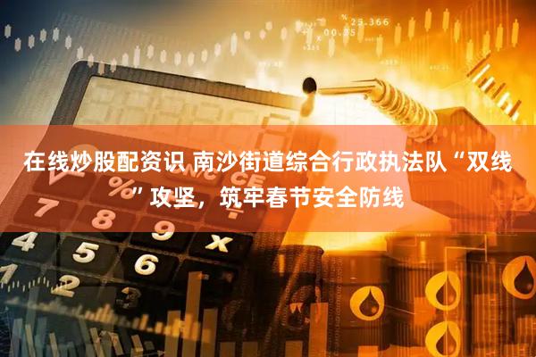 在线炒股配资识 南沙街道综合行政执法队“双线”攻坚，筑牢春节安全防线
