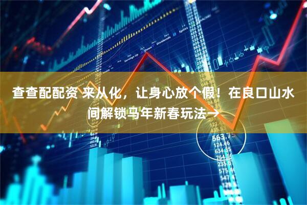查查配配资 来从化，让身心放个假！在良口山水间解锁马年新春玩法→