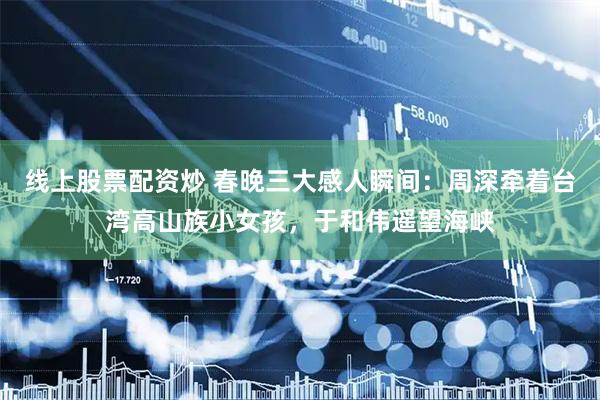 线上股票配资炒 春晚三大感人瞬间：周深牵着台湾高山族小女孩，于和伟遥望海峡