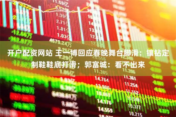 开户配资网站 王一博回应春晚舞台脚滑：镶钻定制鞋鞋底打滑；郭富城：看不出来