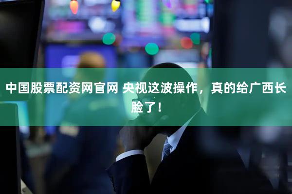 中国股票配资网官网 央视这波操作，真的给广西长脸了！