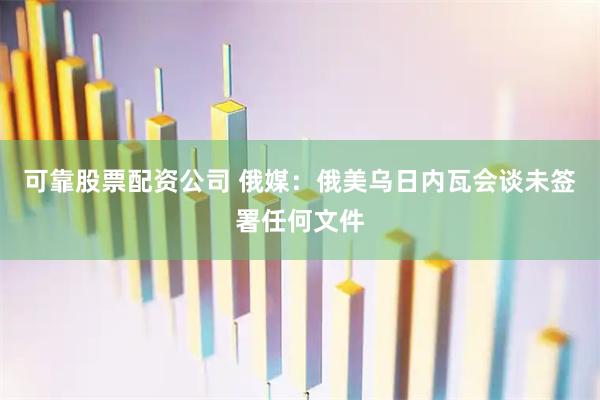 可靠股票配资公司 俄媒：俄美乌日内瓦会谈未签署任何文件