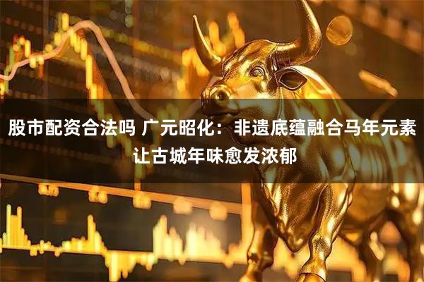 股市配资合法吗 广元昭化：非遗底蕴融合马年元素 让古城年味愈发浓郁