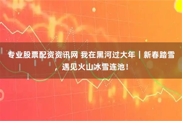 专业股票配资资讯网 我在黑河过大年｜新春踏雪，遇见火山冰雪连池！