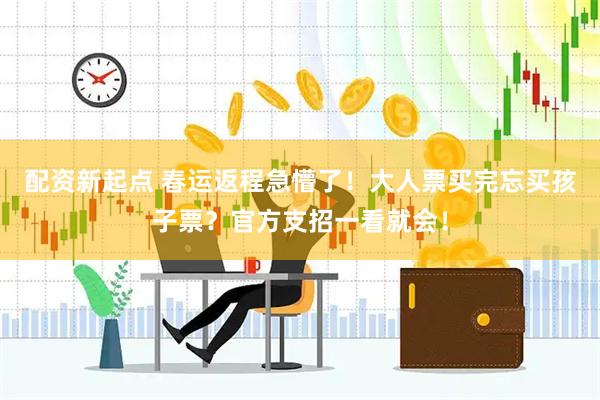 配资新起点 春运返程急懵了！大人票买完忘买孩子票？官方支招一看就会！