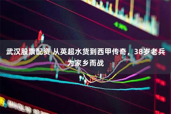 武汉股票配资 从英超水货到西甲传奇，38岁老兵为家乡而战