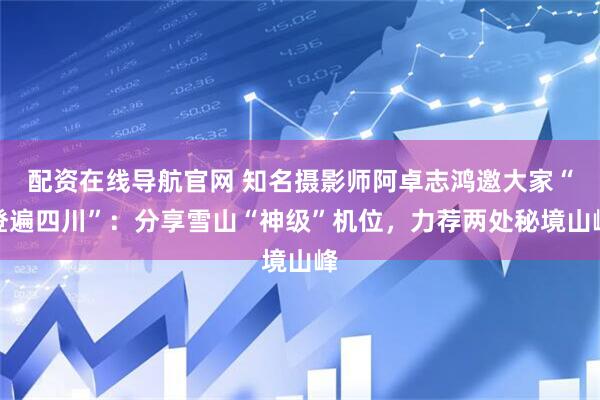 配资在线导航官网 知名摄影师阿卓志鸿邀大家“登遍四川”：分享雪山“神级”机位，力荐两处秘境山峰
