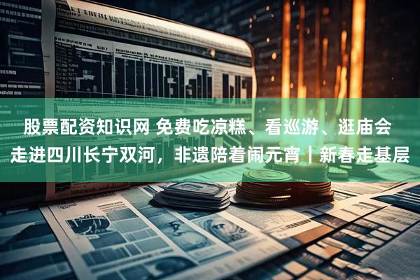股票配资知识网 免费吃凉糕、看巡游、逛庙会 走进四川长宁双河，非遗陪着闹元宵｜新春走基层