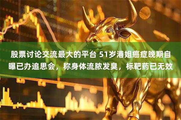 股票讨论交流最大的平台 51岁港姐癌症晚期自曝已办追思会，称身体流脓发臭，标靶药已无效