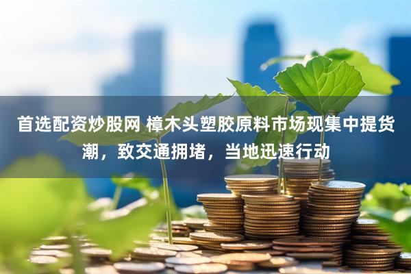 首选配资炒股网 樟木头塑胶原料市场现集中提货潮，致交通拥堵，当地迅速行动
