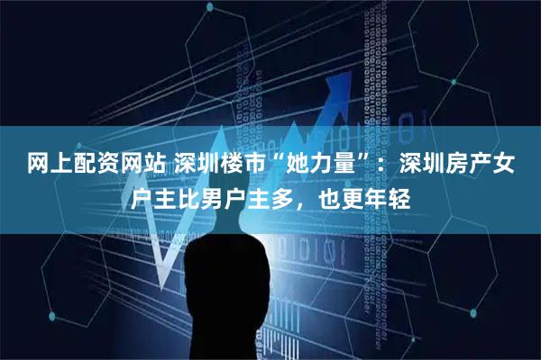 网上配资网站 深圳楼市“她力量”：深圳房产女户主比男户主多，也更年轻