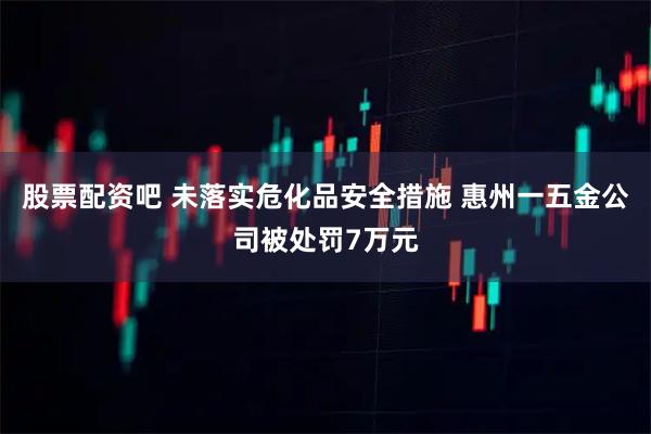 股票配资吧 未落实危化品安全措施 惠州一五金公司被处罚7万元