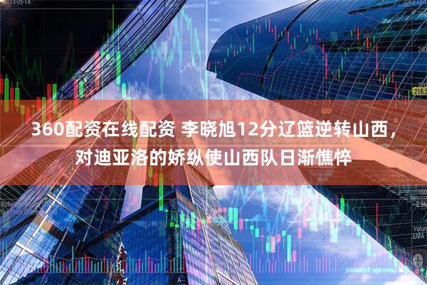 360配资在线配资 李晓旭12分辽篮逆转山西，对迪亚洛的娇纵使山西队日渐憔悴